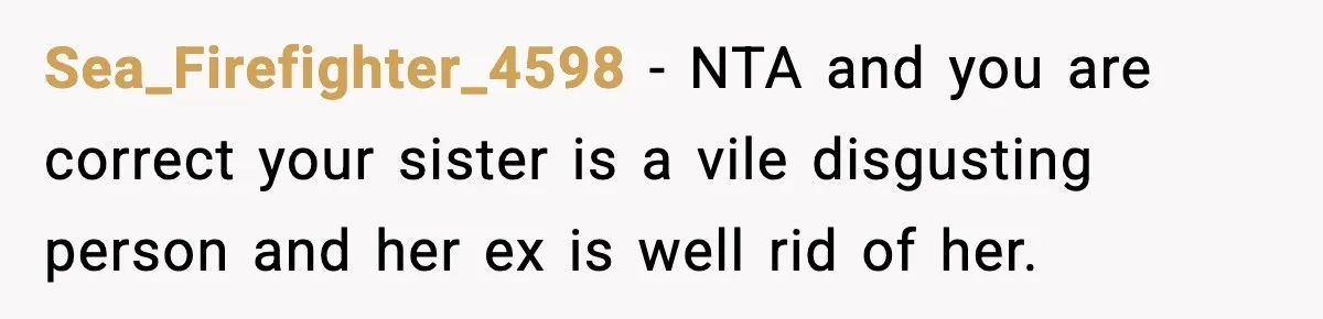 Teen Calls Sister ‘Disgusting’ After She Steals Ex’s Dog And Threatens To Kill It Sea_Firefighter_4598 − NTA and you are correct your sister is a vile disgusting person and her ex is well rid of her.