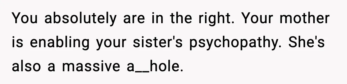 Teen Calls Sister ‘Disgusting’ After She Steals Ex’s Dog And Threatens To Kill It You absolutely are in the right. Your mother is enabling your sister's psychopathy. She's also a massive a__hole.