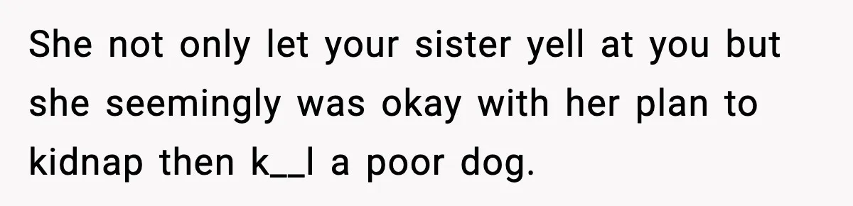 Teen Calls Sister ‘Disgusting’ After She Steals Ex’s Dog And Threatens To Kill It She not only let your sister yell at you but she seemingly was okay with her plan to kidnap then k__l a poor dog.