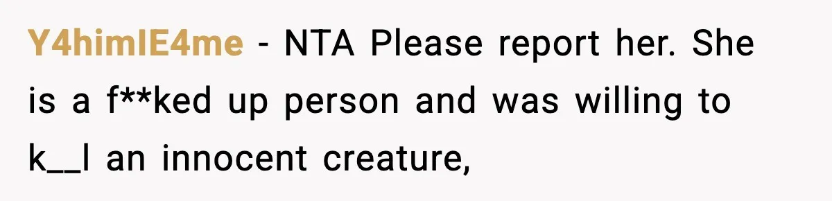Teen Calls Sister ‘Disgusting’ After She Steals Ex’s Dog And Threatens To Kill It Y4himIE4me − NTA Please report her. She is a f**ked up person and was willing to k__l an innocent creature,