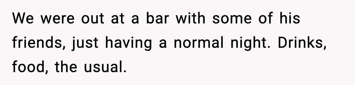 We were out at a bar with some of his friends, just having a normal night. Drinks, food, the usual.