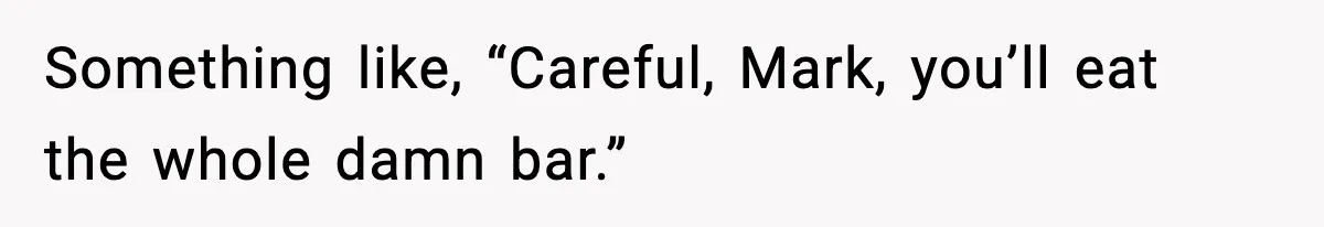 Something like, “Careful, Mark, you’ll eat the whole damn bar.”