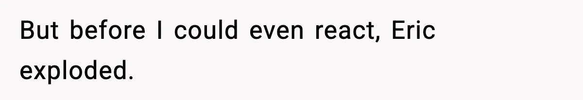 But before I could even react, Eric exploded.