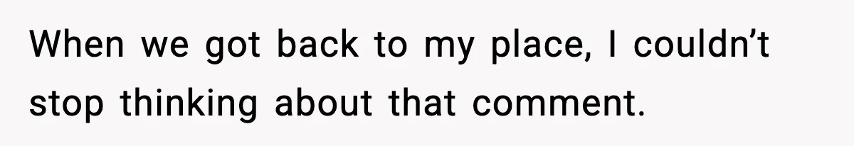 When we got back to my place, I couldn’t stop thinking about that comment.