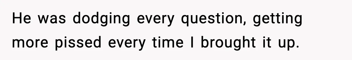 He was dodging every question, getting more pissed every time I brought it up.