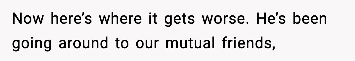 Now here’s where it gets worse. He’s been going around to our mutual friends,