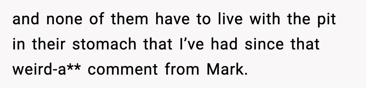 and none of them have to live with the pit in their stomach that I’ve had since that weird-a** comment from Mark.