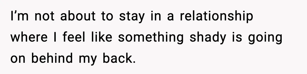 I’m not about to stay in a relationship where I feel like something shady is going on behind my back.