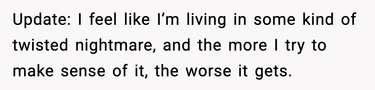 Update: I feel like I’m living in some kind of twisted nightmare, and the more I try to make sense of it, the worse it gets.