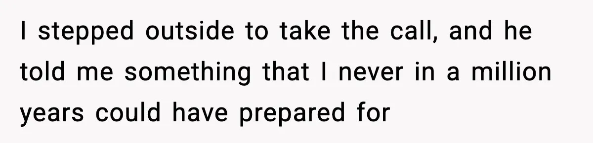 I stepped outside to take the call, and he told me something that I never in a million years could have prepared for