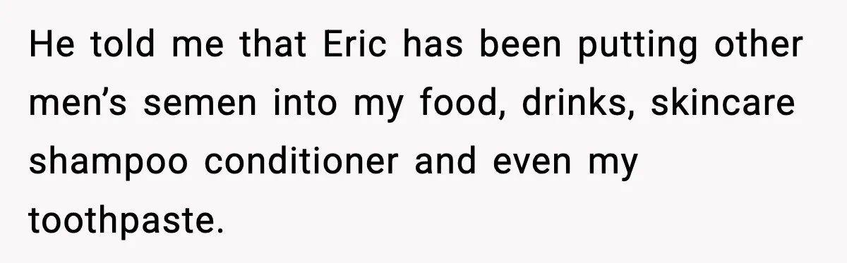 He told me that Eric has been putting other men’s semen into my food, drinks, skincare shampoo conditioner and even my toothpaste.