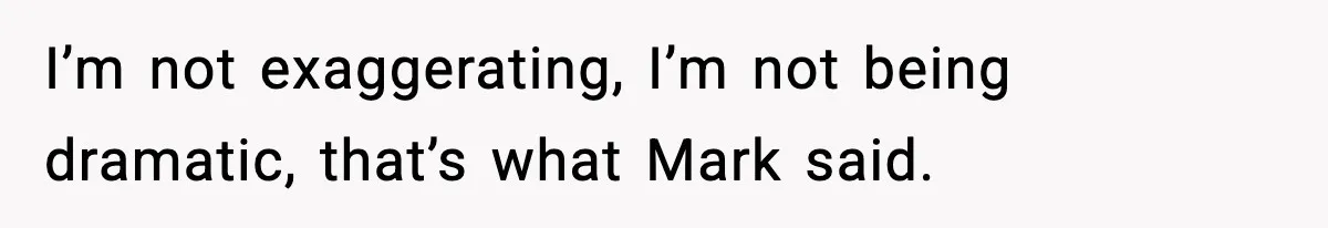 I’m not exaggerating, I’m not being dramatic, that’s what Mark said.