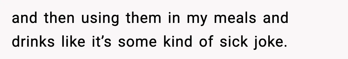 and then using them in my meals and drinks like it’s some kind of sick joke.