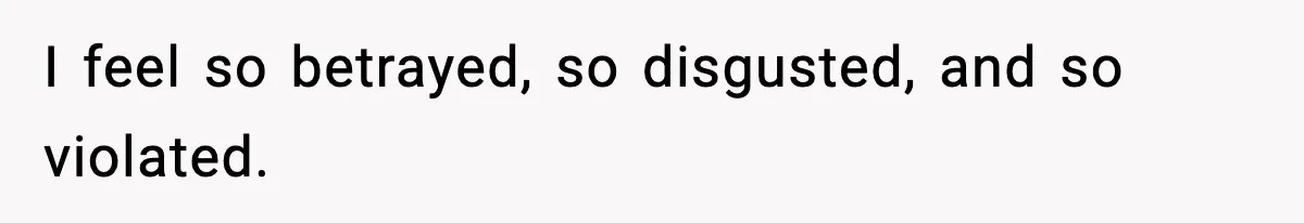 I feel so betrayed, so disgusted, and so violated.