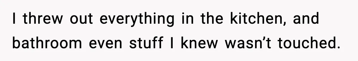 I threw out everything in the kitchen, and bathroom even stuff I knew wasn’t touched.