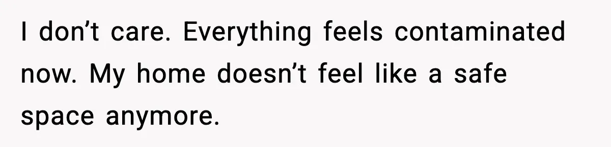 I don’t care. Everything feels contaminated now. My home doesn’t feel like a safe space anymore.