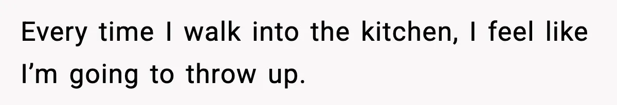 Every time I walk into the kitchen, I feel like I’m going to throw up.