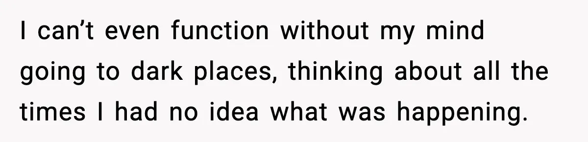 I can’t even function without my mind going to dark places, thinking about all the times I had no idea what was happening.