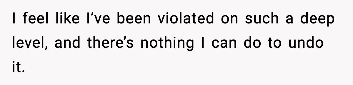 I feel like I’ve been violated on such a deep level, and there’s nothing I can do to undo it.