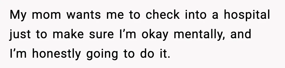 My mom wants me to check into a hospital just to make sure I’m okay mentally, and I’m honestly going to do it.