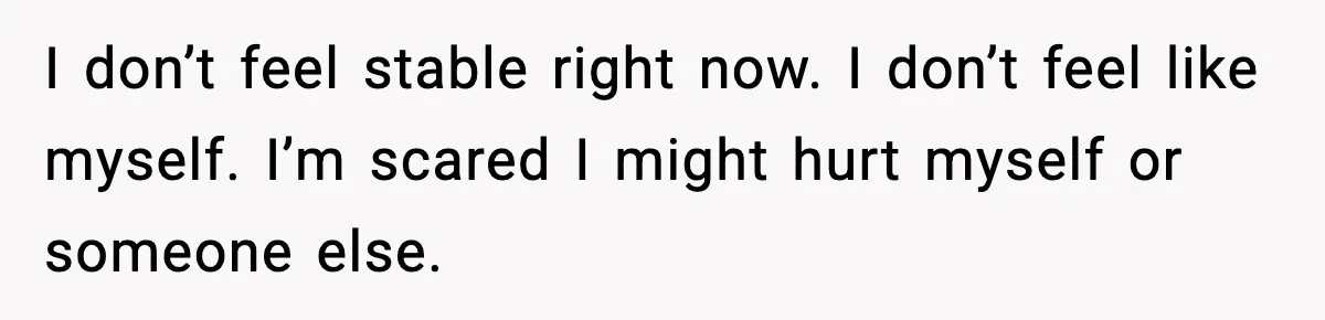 I don’t feel stable right now. I don’t feel like myself. I’m scared I might hurt myself or someone else.