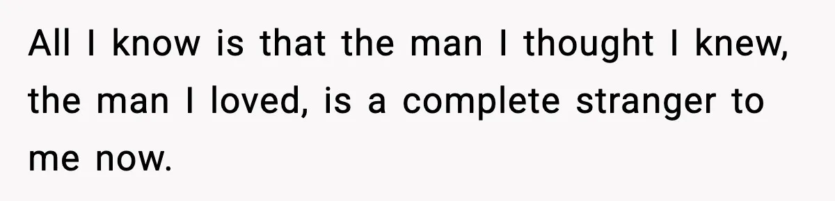 All I know is that the man I thought I knew, the man I loved, is a complete stranger to me now.