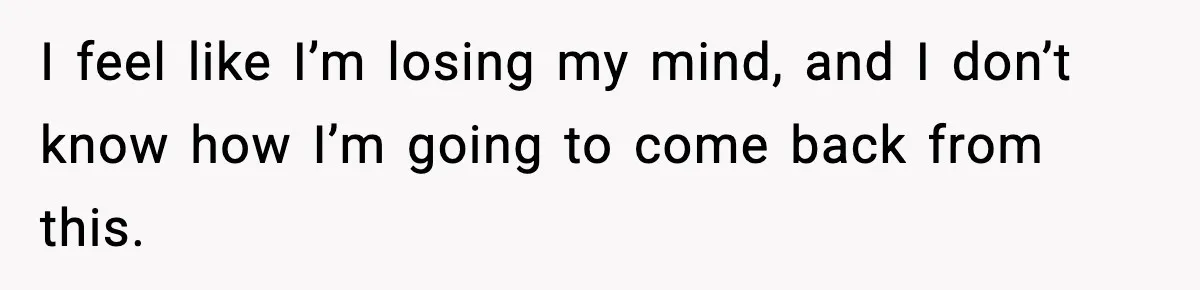 I feel like I’m losing my mind, and I don’t know how I’m going to come back from this.