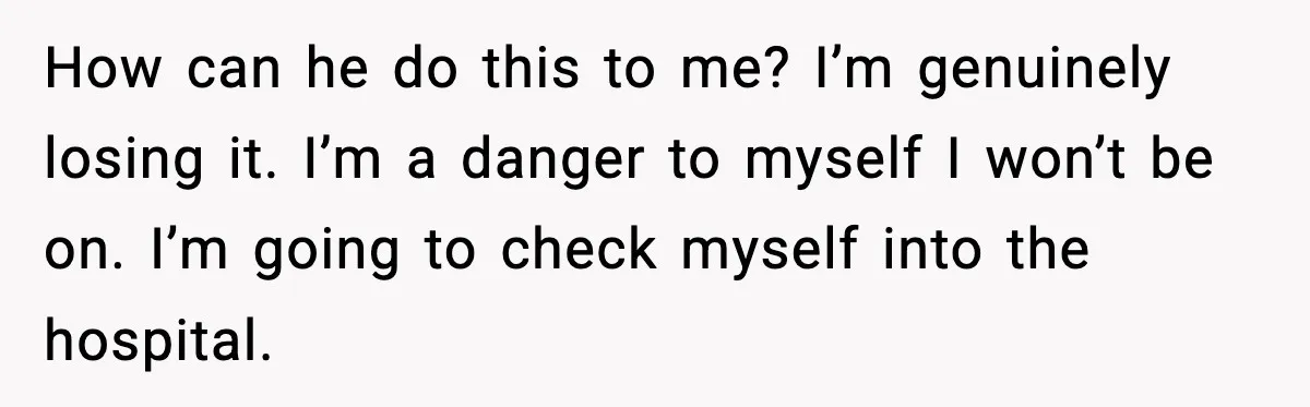 How can he do this to me? I’m genuinely losing it. I’m a danger to myself I won’t be on. I’m going to check myself into the hospital.