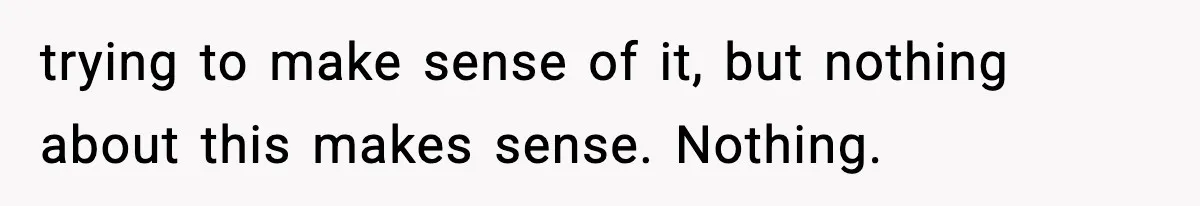 trying to make sense of it, but nothing about this makes sense. Nothing.