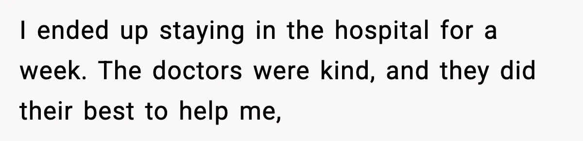 I ended up staying in the hospital for a week. The doctors were kind, and they did their best to help me,