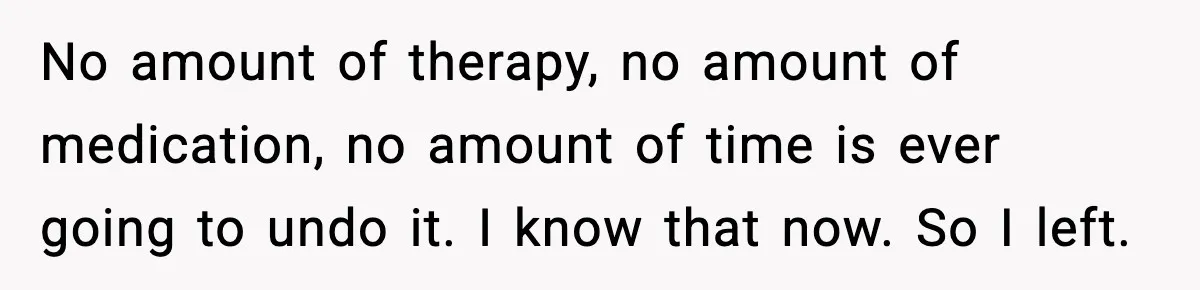 No amount of therapy, no amount of medication, no amount of time is ever going to undo it. I know that now. So I left.