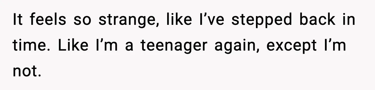 It feels so strange, like I’ve stepped back in time. Like I’m a teenager again, except I’m not.