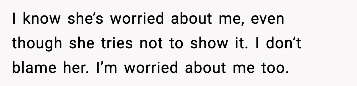 I know she’s worried about me, even though she tries not to show it. I don’t blame her. I’m worried about me too.