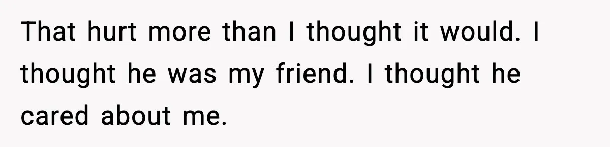 That hurt more than I thought it would. I thought he was my friend. I thought he cared about me.