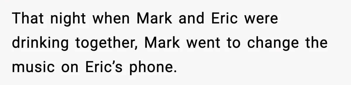 That night when Mark and Eric were drinking together, Mark went to change the music on Eric’s phone.