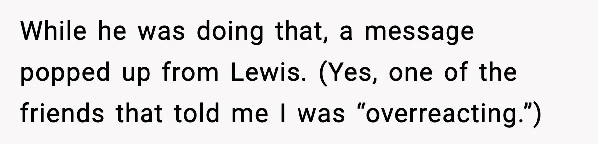 While he was doing that, a message popped up from Lewis. (Yes, one of the friends that told me I was “overreacting.”)