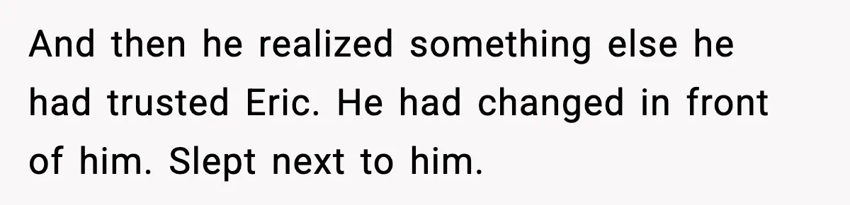 And then he realized something else he had trusted Eric. He had changed in front of him. Slept next to him.