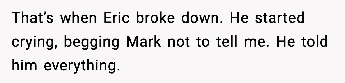 That’s when Eric broke down. He started crying, begging Mark not to tell me. He told him everything.