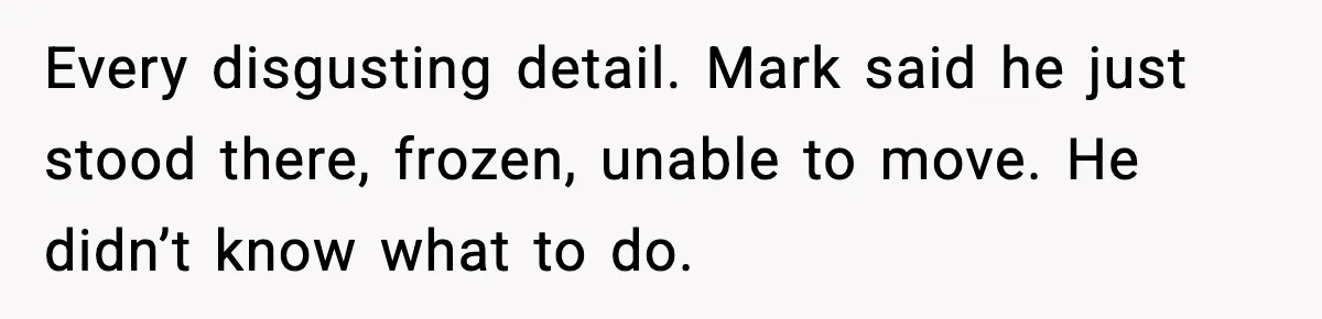 Every disgusting detail. Mark said he just stood there, frozen, unable to move. He didn’t know what to do.