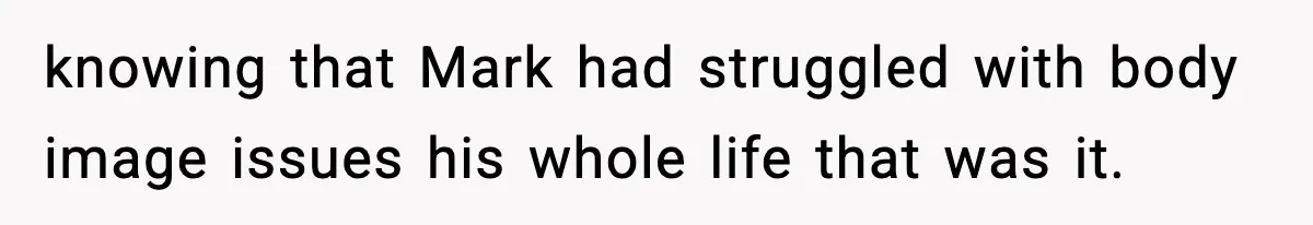 knowing that Mark had struggled with body image issues his whole life that was it.