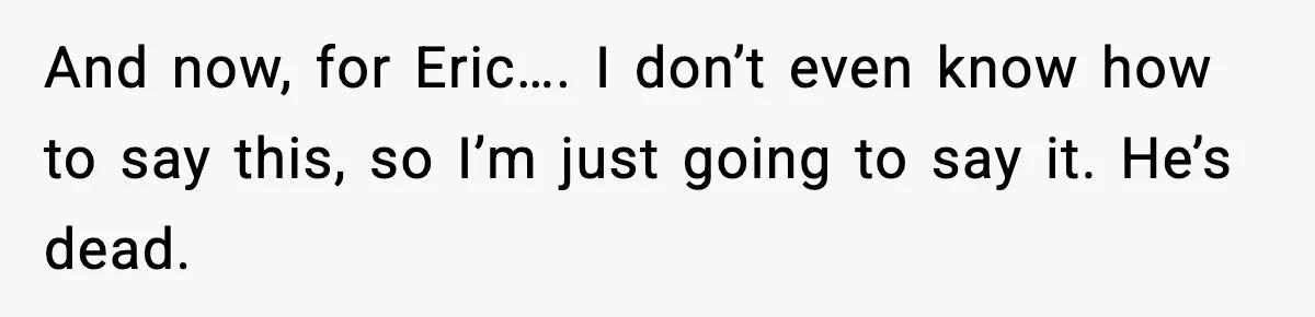 And now, for Eric…. I don’t even know how to say this, so I’m just going to say it. He’s dead.