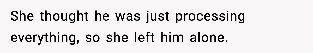 She thought he was just processing everything, so she left him alone.