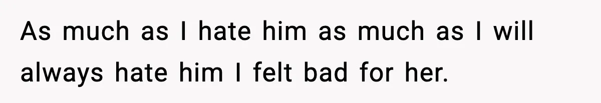 As much as I hate him as much as I will always hate him I felt bad for her.