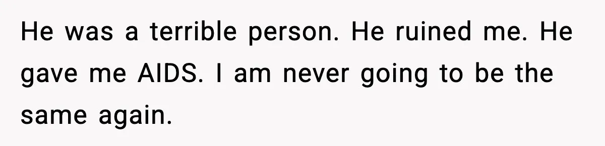 He was a terrible person. He ruined me. He gave me AIDS. I am never going to be the same again.