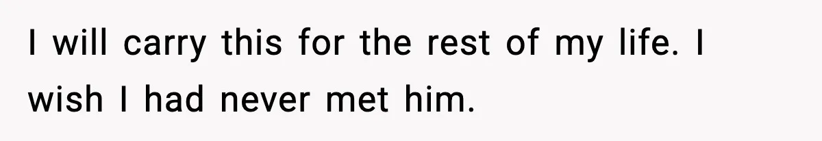 I will carry this for the rest of my life. I wish I had never met him.