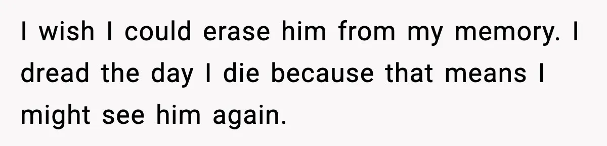 I wish I could erase him from my memory. I dread the day I die because that means I might see him again.