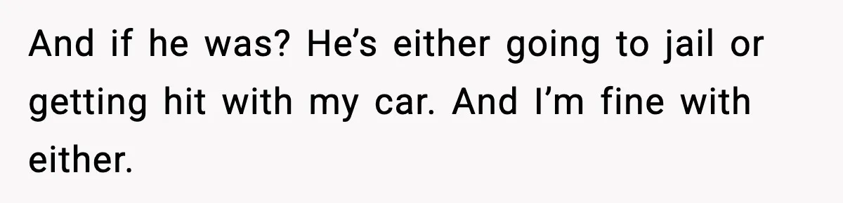 And if he was? He’s either going to jail or getting hit with my car. And I’m fine with either.