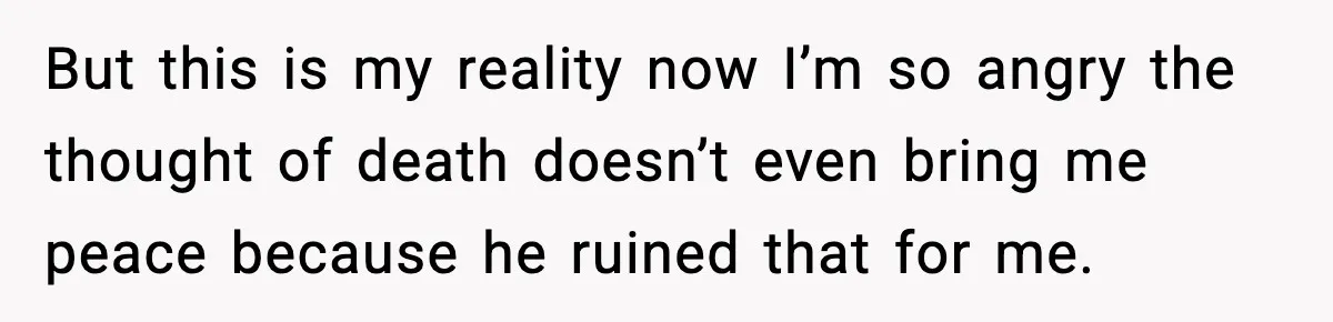 But this is my reality now I’m so angry the thought of death doesn’t even bring me peace because he ruined that for me.