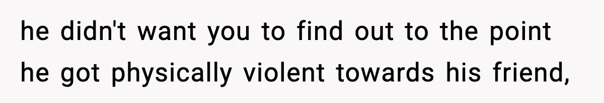 he didn't want you to find out to the point he got physically violent towards his friend,