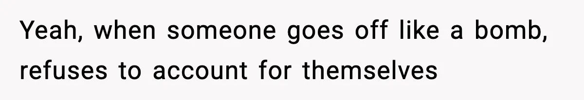 Yeah, when someone goes off like a bomb, refuses to account for themselves